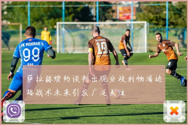 萨拉赫续约谈判出现分歧利物浦边路战术未来引发广泛关注
